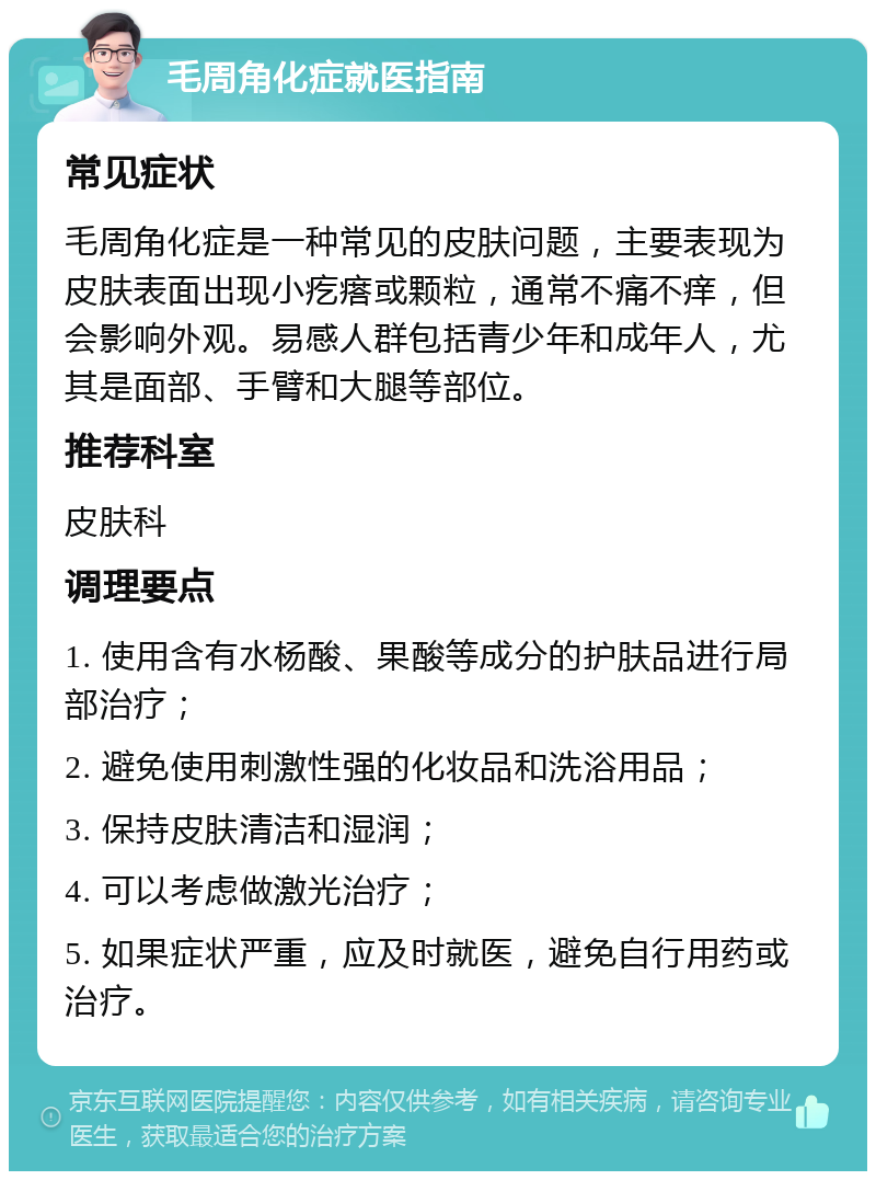 毛周角化症就医指南 常见症状 毛周角化症是一种常见的皮肤问题，主要表现为皮肤表面出现小疙瘩或颗粒，通常不痛不痒，但会影响外观。易感人群包括青少年和成年人，尤其是面部、手臂和大腿等部位。 推荐科室 皮肤科 调理要点 1. 使用含有水杨酸、果酸等成分的护肤品进行局部治疗； 2. 避免使用刺激性强的化妆品和洗浴用品； 3. 保持皮肤清洁和湿润； 4. 可以考虑做激光治疗； 5. 如果症状严重，应及时就医，避免自行用药或治疗。