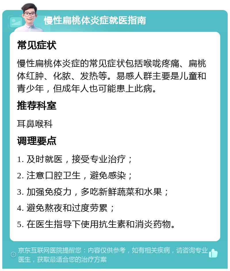 慢性扁桃体炎症就医指南 常见症状 慢性扁桃体炎症的常见症状包括喉咙疼痛、扁桃体红肿、化脓、发热等。易感人群主要是儿童和青少年，但成年人也可能患上此病。 推荐科室 耳鼻喉科 调理要点 1. 及时就医，接受专业治疗； 2. 注意口腔卫生，避免感染； 3. 加强免疫力，多吃新鲜蔬菜和水果； 4. 避免熬夜和过度劳累； 5. 在医生指导下使用抗生素和消炎药物。