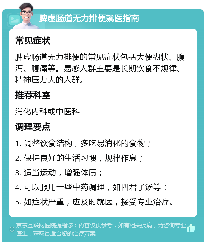 脾虚肠道无力排便就医指南 常见症状 脾虚肠道无力排便的常见症状包括大便糊状、腹泻、腹痛等。易感人群主要是长期饮食不规律、精神压力大的人群。 推荐科室 消化内科或中医科 调理要点 1. 调整饮食结构，多吃易消化的食物； 2. 保持良好的生活习惯，规律作息； 3. 适当运动，增强体质； 4. 可以服用一些中药调理，如四君子汤等； 5. 如症状严重，应及时就医，接受专业治疗。