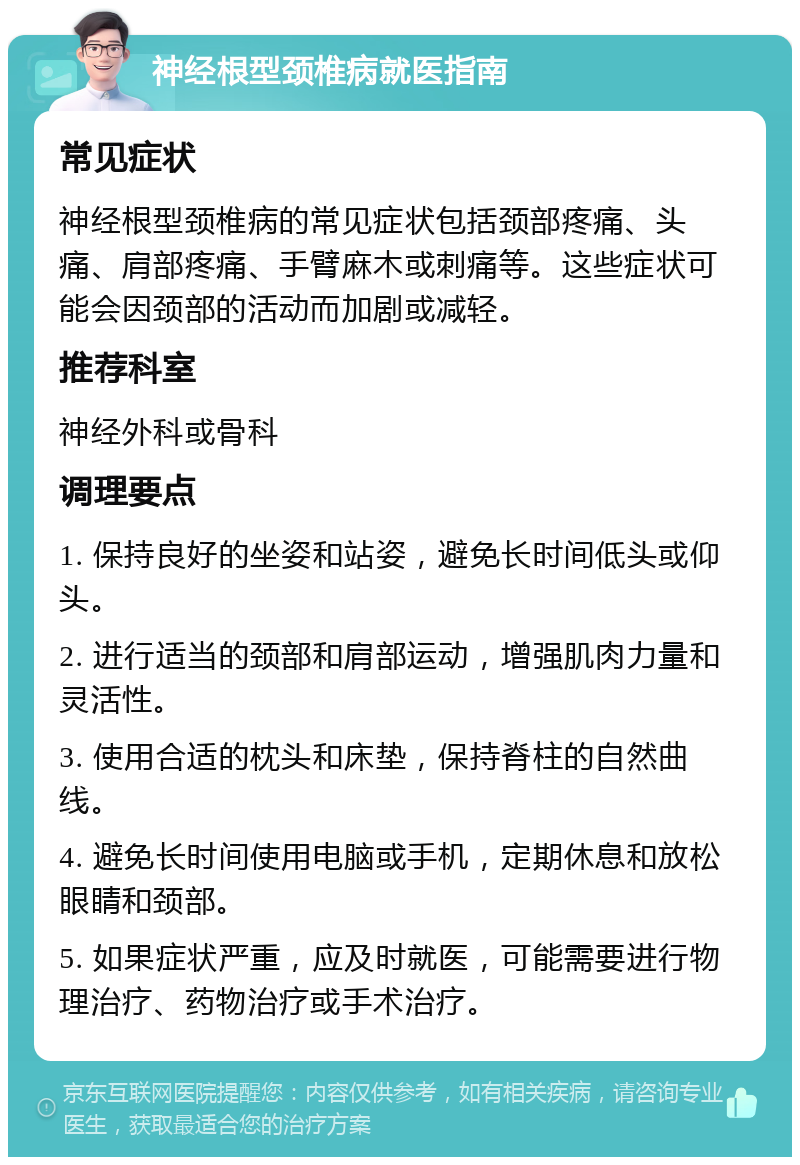 神经根型颈椎病就医指南 常见症状 神经根型颈椎病的常见症状包括颈部疼痛、头痛、肩部疼痛、手臂麻木或刺痛等。这些症状可能会因颈部的活动而加剧或减轻。 推荐科室 神经外科或骨科 调理要点 1. 保持良好的坐姿和站姿，避免长时间低头或仰头。 2. 进行适当的颈部和肩部运动，增强肌肉力量和灵活性。 3. 使用合适的枕头和床垫，保持脊柱的自然曲线。 4. 避免长时间使用电脑或手机，定期休息和放松眼睛和颈部。 5. 如果症状严重，应及时就医，可能需要进行物理治疗、药物治疗或手术治疗。