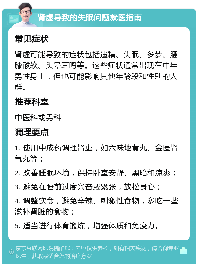 肾虚导致的失眠问题就医指南 常见症状 肾虚可能导致的症状包括遗精、失眠、多梦、腰膝酸软、头晕耳鸣等。这些症状通常出现在中年男性身上，但也可能影响其他年龄段和性别的人群。 推荐科室 中医科或男科 调理要点 1. 使用中成药调理肾虚，如六味地黄丸、金匮肾气丸等； 2. 改善睡眠环境，保持卧室安静、黑暗和凉爽； 3. 避免在睡前过度兴奋或紧张，放松身心； 4. 调整饮食，避免辛辣、刺激性食物，多吃一些滋补肾脏的食物； 5. 适当进行体育锻炼，增强体质和免疫力。