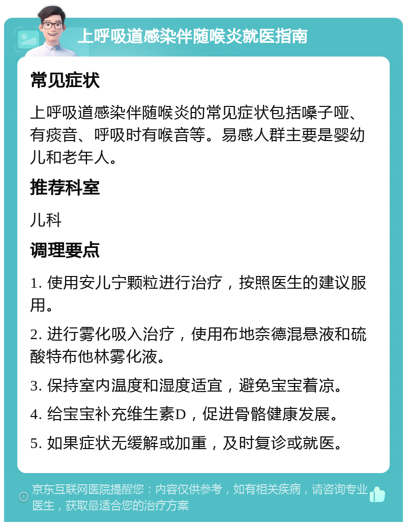 上呼吸道感染伴随喉炎就医指南 常见症状 上呼吸道感染伴随喉炎的常见症状包括嗓子哑、有痰音、呼吸时有喉音等。易感人群主要是婴幼儿和老年人。 推荐科室 儿科 调理要点 1. 使用安儿宁颗粒进行治疗，按照医生的建议服用。 2. 进行雾化吸入治疗，使用布地奈德混悬液和硫酸特布他林雾化液。 3. 保持室内温度和湿度适宜，避免宝宝着凉。 4. 给宝宝补充维生素D，促进骨骼健康发展。 5. 如果症状无缓解或加重，及时复诊或就医。