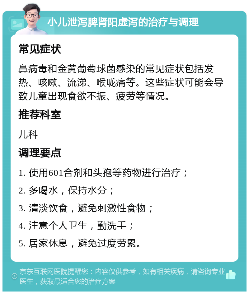 小儿泄泻脾肾阳虚泻的治疗与调理 常见症状 鼻病毒和金黄葡萄球菌感染的常见症状包括发热、咳嗽、流涕、喉咙痛等。这些症状可能会导致儿童出现食欲不振、疲劳等情况。 推荐科室 儿科 调理要点 1. 使用601合剂和头孢等药物进行治疗； 2. 多喝水，保持水分； 3. 清淡饮食，避免刺激性食物； 4. 注意个人卫生，勤洗手； 5. 居家休息，避免过度劳累。