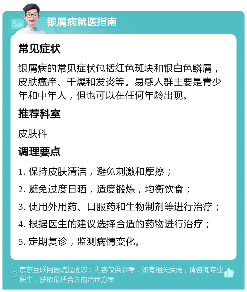 银屑病就医指南 常见症状 银屑病的常见症状包括红色斑块和银白色鳞屑，皮肤瘙痒、干燥和发炎等。易感人群主要是青少年和中年人，但也可以在任何年龄出现。 推荐科室 皮肤科 调理要点 1. 保持皮肤清洁，避免刺激和摩擦； 2. 避免过度日晒，适度锻炼，均衡饮食； 3. 使用外用药、口服药和生物制剂等进行治疗； 4. 根据医生的建议选择合适的药物进行治疗； 5. 定期复诊，监测病情变化。