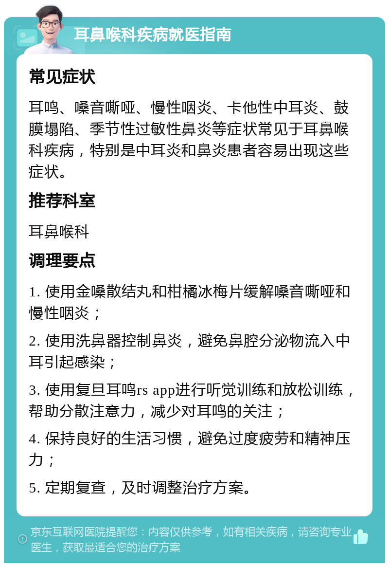 耳鼻喉科疾病就医指南 常见症状 耳鸣、嗓音嘶哑、慢性咽炎、卡他性中耳炎、鼓膜塌陷、季节性过敏性鼻炎等症状常见于耳鼻喉科疾病，特别是中耳炎和鼻炎患者容易出现这些症状。 推荐科室 耳鼻喉科 调理要点 1. 使用金嗓散结丸和柑橘冰梅片缓解嗓音嘶哑和慢性咽炎； 2. 使用洗鼻器控制鼻炎，避免鼻腔分泌物流入中耳引起感染； 3. 使用复旦耳鸣rs app进行听觉训练和放松训练，帮助分散注意力，减少对耳鸣的关注； 4. 保持良好的生活习惯，避免过度疲劳和精神压力； 5. 定期复查，及时调整治疗方案。