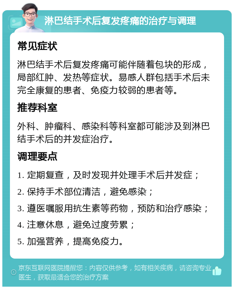 淋巴结手术后复发疼痛的治疗与调理 常见症状 淋巴结手术后复发疼痛可能伴随着包块的形成，局部红肿、发热等症状。易感人群包括手术后未完全康复的患者、免疫力较弱的患者等。 推荐科室 外科、肿瘤科、感染科等科室都可能涉及到淋巴结手术后的并发症治疗。 调理要点 1. 定期复查，及时发现并处理手术后并发症； 2. 保持手术部位清洁，避免感染； 3. 遵医嘱服用抗生素等药物，预防和治疗感染； 4. 注意休息，避免过度劳累； 5. 加强营养，提高免疫力。