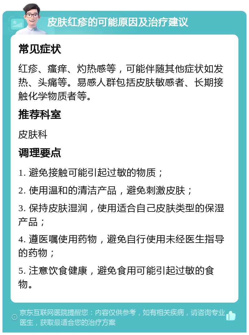 皮肤红疹的可能原因及治疗建议 常见症状 红疹、瘙痒、灼热感等,可能伴随其他症状如发热、头痛等。易感人群包括皮肤敏感者、长期接触化学物质者等。 推荐科室 皮肤科 调理要点 1. 避免接触可能引起过敏的物质; 2. 使用温和的清洁产品,避免刺激皮肤; 3. 保持皮肤湿润,使用适合自己皮肤类型的保湿产品; 4. 遵医嘱使用药物,避免自行使用未经医生指导的药物; 5. 注意饮食健康,避免食用可能引起过敏的食物。