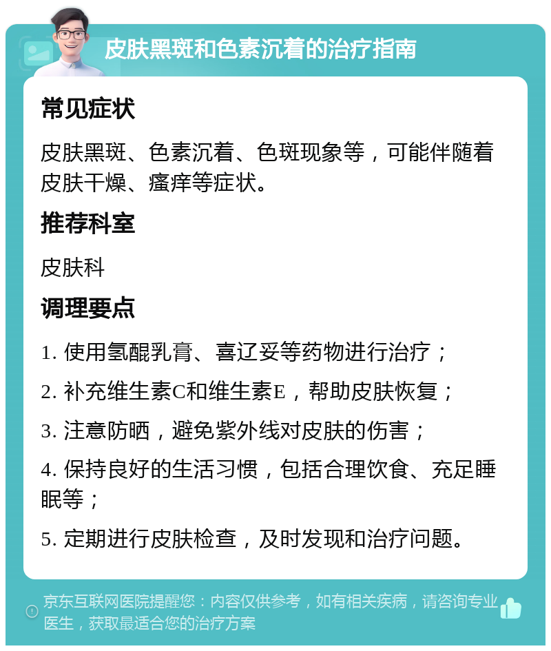 皮肤黑斑和色素沉着的治疗指南 常见症状 皮肤黑斑、色素沉着、色斑现象等，可能伴随着皮肤干燥、瘙痒等症状。 推荐科室 皮肤科 调理要点 1. 使用氢醌乳膏、喜辽妥等药物进行治疗； 2. 补充维生素C和维生素E，帮助皮肤恢复； 3. 注意防晒，避免紫外线对皮肤的伤害； 4. 保持良好的生活习惯，包括合理饮食、充足睡眠等； 5. 定期进行皮肤检查，及时发现和治疗问题。