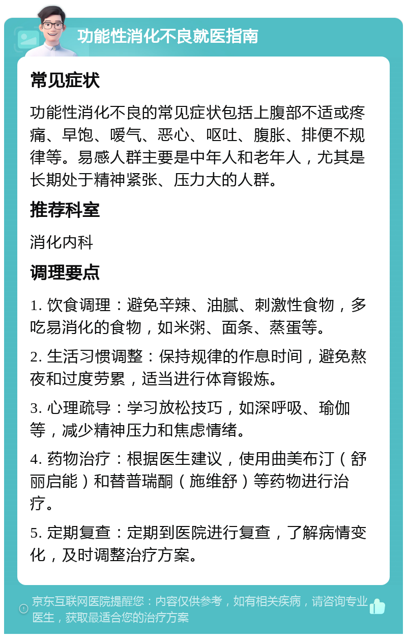 功能性消化不良就医指南 常见症状 功能性消化不良的常见症状包括上腹部不适或疼痛、早饱、嗳气、恶心、呕吐、腹胀、排便不规律等。易感人群主要是中年人和老年人，尤其是长期处于精神紧张、压力大的人群。 推荐科室 消化内科 调理要点 1. 饮食调理：避免辛辣、油腻、刺激性食物，多吃易消化的食物，如米粥、面条、蒸蛋等。 2. 生活习惯调整：保持规律的作息时间，避免熬夜和过度劳累，适当进行体育锻炼。 3. 心理疏导：学习放松技巧，如深呼吸、瑜伽等，减少精神压力和焦虑情绪。 4. 药物治疗：根据医生建议，使用曲美布汀（舒丽启能）和替普瑞酮（施维舒）等药物进行治疗。 5. 定期复查：定期到医院进行复查，了解病情变化，及时调整治疗方案。