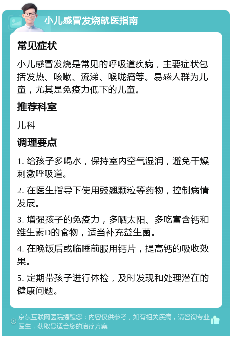 小儿感冒发烧就医指南 常见症状 小儿感冒发烧是常见的呼吸道疾病，主要症状包括发热、咳嗽、流涕、喉咙痛等。易感人群为儿童，尤其是免疫力低下的儿童。 推荐科室 儿科 调理要点 1. 给孩子多喝水，保持室内空气湿润，避免干燥刺激呼吸道。 2. 在医生指导下使用豉翘颗粒等药物，控制病情发展。 3. 增强孩子的免疫力，多晒太阳、多吃富含钙和维生素D的食物，适当补充益生菌。 4. 在晚饭后或临睡前服用钙片，提高钙的吸收效果。 5. 定期带孩子进行体检，及时发现和处理潜在的健康问题。