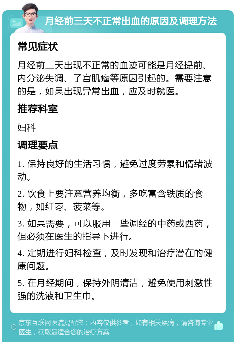 月经前三天不正常出血的原因及调理方法 常见症状 月经前三天出现不正常的血迹可能是月经提前、内分泌失调、子宫肌瘤等原因引起的。需要注意的是，如果出现异常出血，应及时就医。 推荐科室 妇科 调理要点 1. 保持良好的生活习惯，避免过度劳累和情绪波动。 2. 饮食上要注意营养均衡，多吃富含铁质的食物，如红枣、菠菜等。 3. 如果需要，可以服用一些调经的中药或西药，但必须在医生的指导下进行。 4. 定期进行妇科检查，及时发现和治疗潜在的健康问题。 5. 在月经期间，保持外阴清洁，避免使用刺激性强的洗液和卫生巾。