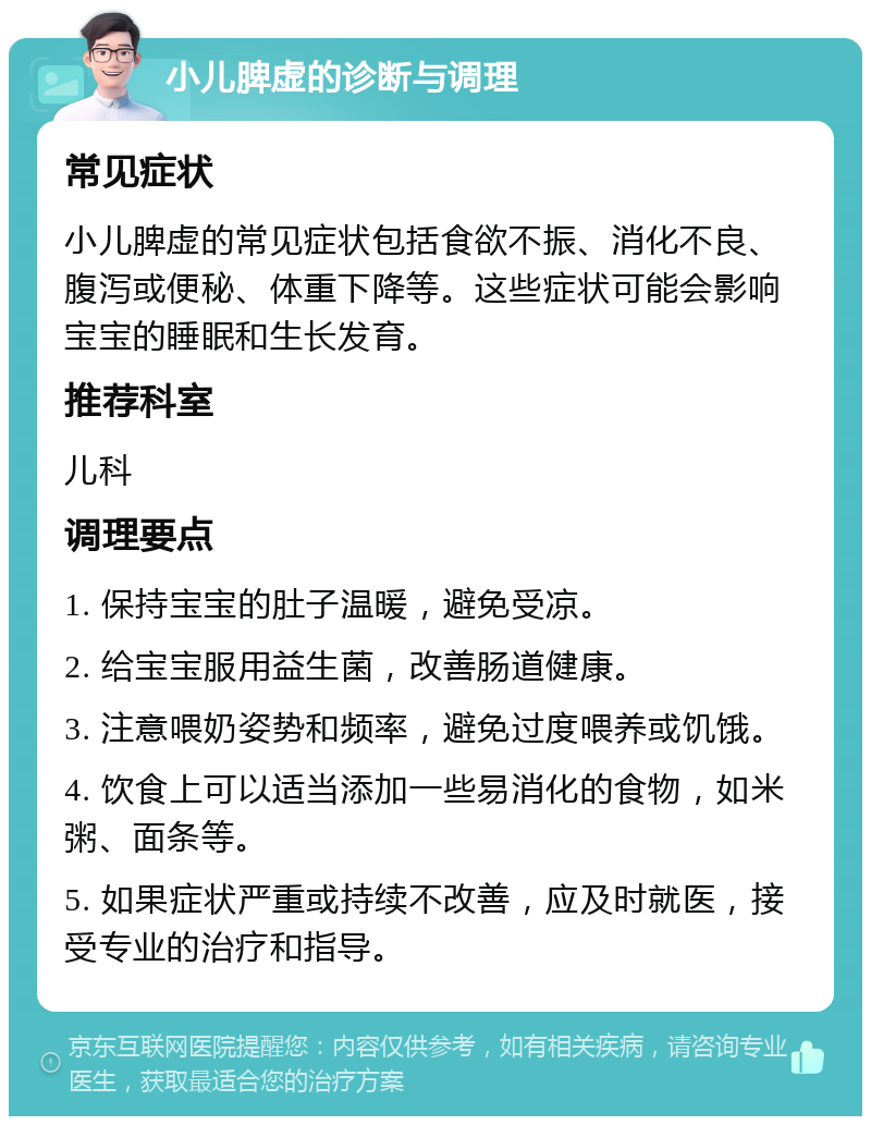 小儿脾虚的诊断与调理 常见症状 小儿脾虚的常见症状包括食欲不振、消化不良、腹泻或便秘、体重下降等。这些症状可能会影响宝宝的睡眠和生长发育。 推荐科室 儿科 调理要点 1. 保持宝宝的肚子温暖，避免受凉。 2. 给宝宝服用益生菌，改善肠道健康。 3. 注意喂奶姿势和频率，避免过度喂养或饥饿。 4. 饮食上可以适当添加一些易消化的食物，如米粥、面条等。 5. 如果症状严重或持续不改善，应及时就医，接受专业的治疗和指导。