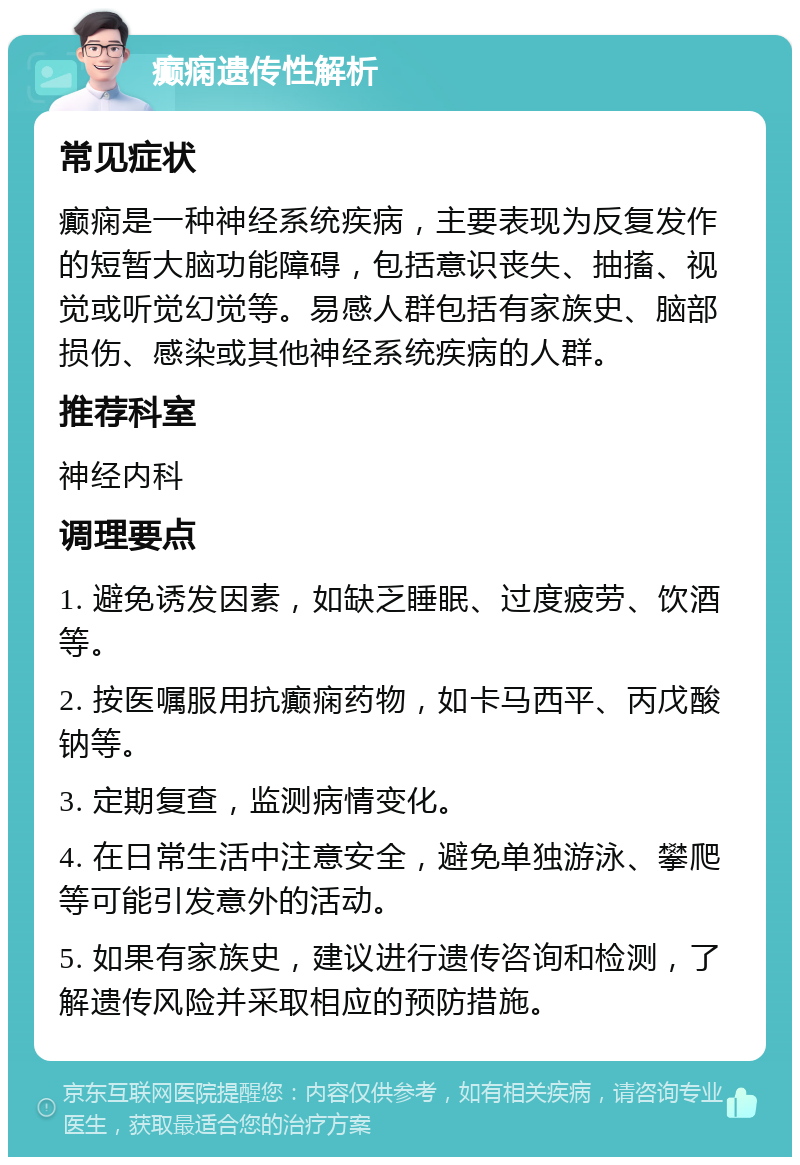 癫痫遗传性解析 常见症状 癫痫是一种神经系统疾病，主要表现为反复发作的短暂大脑功能障碍，包括意识丧失、抽搐、视觉或听觉幻觉等。易感人群包括有家族史、脑部损伤、感染或其他神经系统疾病的人群。 推荐科室 神经内科 调理要点 1. 避免诱发因素，如缺乏睡眠、过度疲劳、饮酒等。 2. 按医嘱服用抗癫痫药物，如卡马西平、丙戊酸钠等。 3. 定期复查，监测病情变化。 4. 在日常生活中注意安全，避免单独游泳、攀爬等可能引发意外的活动。 5. 如果有家族史，建议进行遗传咨询和检测，了解遗传风险并采取相应的预防措施。