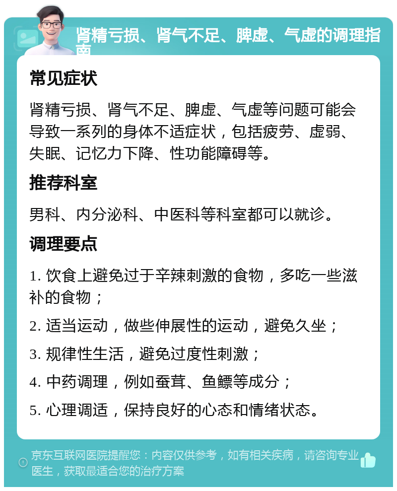 肾精亏损、肾气不足、脾虚、气虚的调理指南 常见症状 肾精亏损、肾气不足、脾虚、气虚等问题可能会导致一系列的身体不适症状，包括疲劳、虚弱、失眠、记忆力下降、性功能障碍等。 推荐科室 男科、内分泌科、中医科等科室都可以就诊。 调理要点 1. 饮食上避免过于辛辣刺激的食物，多吃一些滋补的食物； 2. 适当运动，做些伸展性的运动，避免久坐； 3. 规律性生活，避免过度性刺激； 4. 中药调理，例如蚕茸、鱼鳔等成分； 5. 心理调适，保持良好的心态和情绪状态。