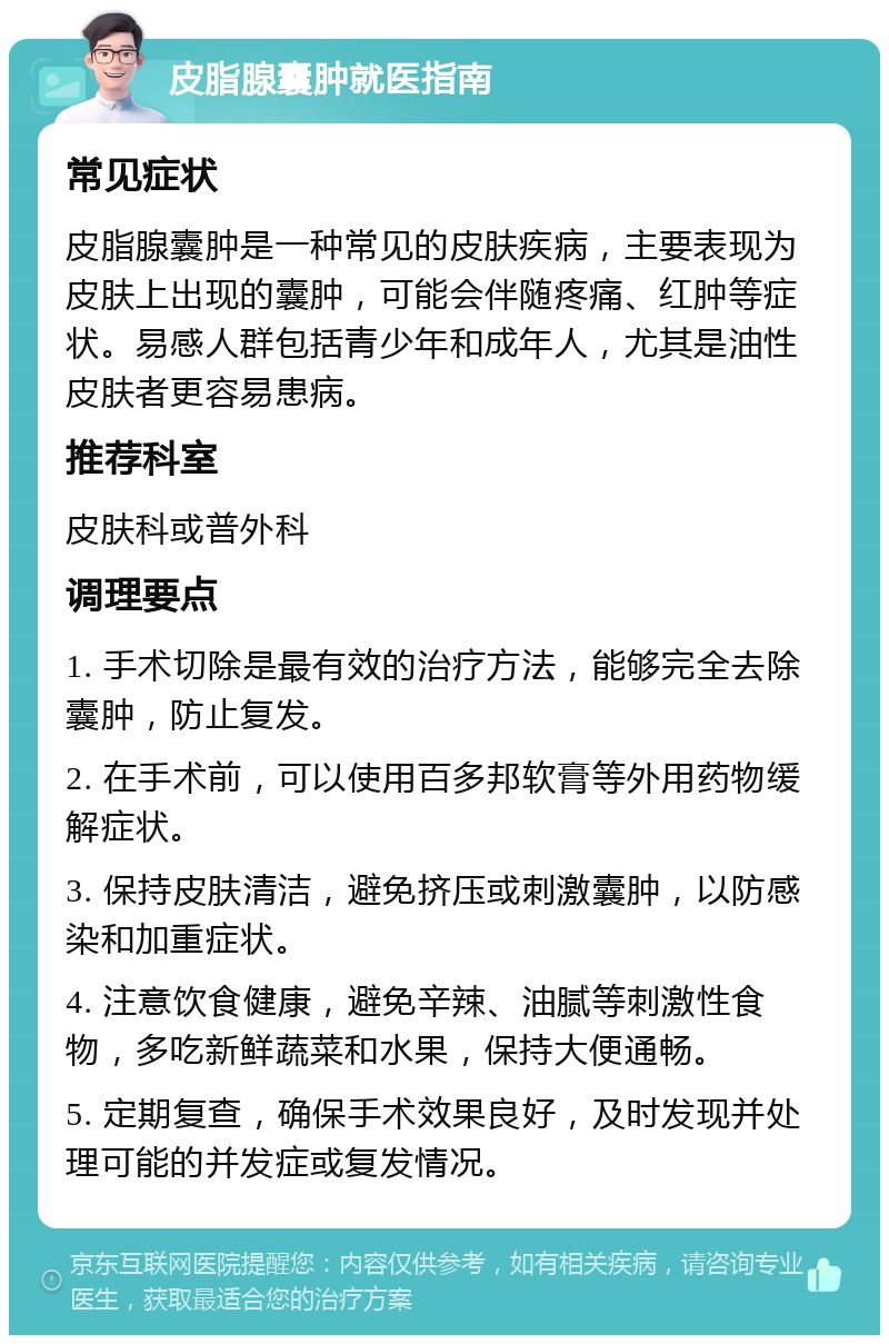 皮脂腺囊肿就医指南 常见症状 皮脂腺囊肿是一种常见的皮肤疾病，主要表现为皮肤上出现的囊肿，可能会伴随疼痛、红肿等症状。易感人群包括青少年和成年人，尤其是油性皮肤者更容易患病。 推荐科室 皮肤科或普外科 调理要点 1. 手术切除是最有效的治疗方法，能够完全去除囊肿，防止复发。 2. 在手术前，可以使用百多邦软膏等外用药物缓解症状。 3. 保持皮肤清洁，避免挤压或刺激囊肿，以防感染和加重症状。 4. 注意饮食健康，避免辛辣、油腻等刺激性食物，多吃新鲜蔬菜和水果，保持大便通畅。 5. 定期复查，确保手术效果良好，及时发现并处理可能的并发症或复发情况。