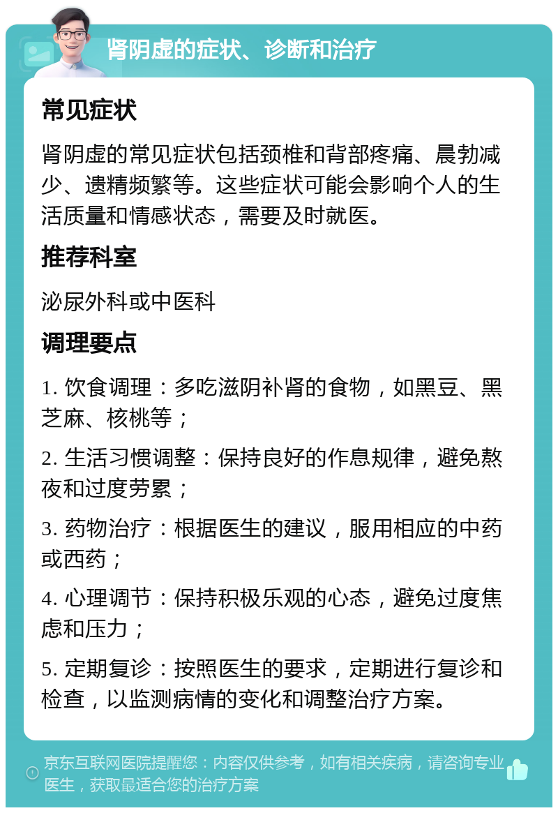 肾阴虚的症状、诊断和治疗 常见症状 肾阴虚的常见症状包括颈椎和背部疼痛、晨勃减少、遗精频繁等。这些症状可能会影响个人的生活质量和情感状态，需要及时就医。 推荐科室 泌尿外科或中医科 调理要点 1. 饮食调理：多吃滋阴补肾的食物，如黑豆、黑芝麻、核桃等； 2. 生活习惯调整：保持良好的作息规律，避免熬夜和过度劳累； 3. 药物治疗：根据医生的建议，服用相应的中药或西药； 4. 心理调节：保持积极乐观的心态，避免过度焦虑和压力； 5. 定期复诊：按照医生的要求，定期进行复诊和检查，以监测病情的变化和调整治疗方案。