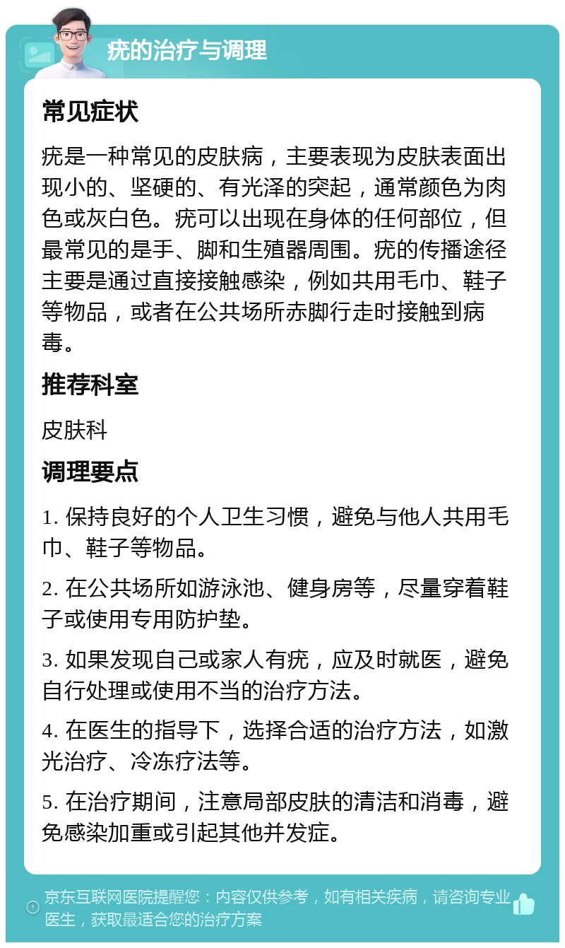 疣的治疗与调理 常见症状 疣是一种常见的皮肤病，主要表现为皮肤表面出现小的、坚硬的、有光泽的突起，通常颜色为肉色或灰白色。疣可以出现在身体的任何部位，但最常见的是手、脚和生殖器周围。疣的传播途径主要是通过直接接触感染，例如共用毛巾、鞋子等物品，或者在公共场所赤脚行走时接触到病毒。 推荐科室 皮肤科 调理要点 1. 保持良好的个人卫生习惯，避免与他人共用毛巾、鞋子等物品。 2. 在公共场所如游泳池、健身房等，尽量穿着鞋子或使用专用防护垫。 3. 如果发现自己或家人有疣，应及时就医，避免自行处理或使用不当的治疗方法。 4. 在医生的指导下，选择合适的治疗方法，如激光治疗、冷冻疗法等。 5. 在治疗期间，注意局部皮肤的清洁和消毒，避免感染加重或引起其他并发症。