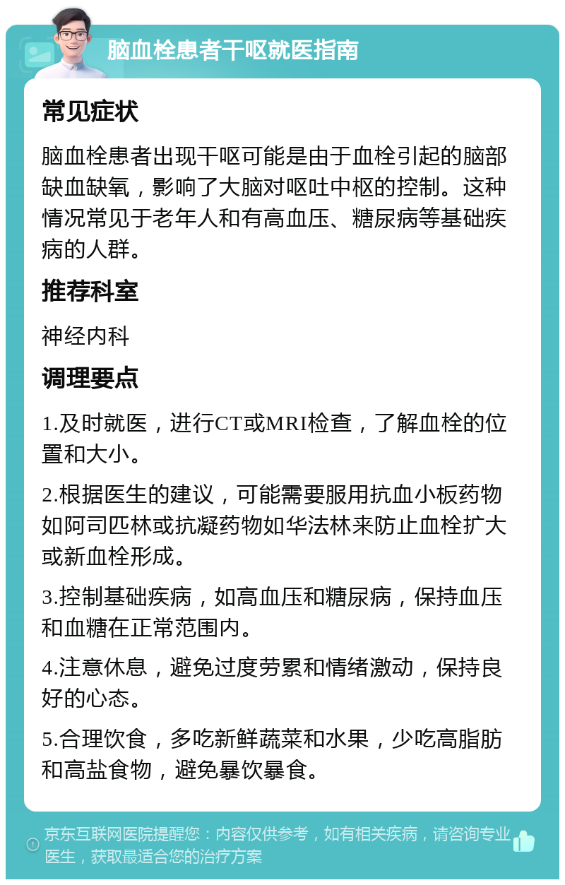 脑血栓患者干呕就医指南 常见症状 脑血栓患者出现干呕可能是由于血栓引起的脑部缺血缺氧，影响了大脑对呕吐中枢的控制。这种情况常见于老年人和有高血压、糖尿病等基础疾病的人群。 推荐科室 神经内科 调理要点 1.及时就医，进行CT或MRI检查，了解血栓的位置和大小。 2.根据医生的建议，可能需要服用抗血小板药物如阿司匹林或抗凝药物如华法林来防止血栓扩大或新血栓形成。 3.控制基础疾病，如高血压和糖尿病，保持血压和血糖在正常范围内。 4.注意休息，避免过度劳累和情绪激动，保持良好的心态。 5.合理饮食，多吃新鲜蔬菜和水果，少吃高脂肪和高盐食物，避免暴饮暴食。