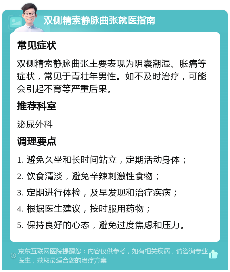 双侧精索静脉曲张就医指南 常见症状 双侧精索静脉曲张主要表现为阴囊潮湿、胀痛等症状，常见于青壮年男性。如不及时治疗，可能会引起不育等严重后果。 推荐科室 泌尿外科 调理要点 1. 避免久坐和长时间站立，定期活动身体； 2. 饮食清淡，避免辛辣刺激性食物； 3. 定期进行体检，及早发现和治疗疾病； 4. 根据医生建议，按时服用药物； 5. 保持良好的心态，避免过度焦虑和压力。