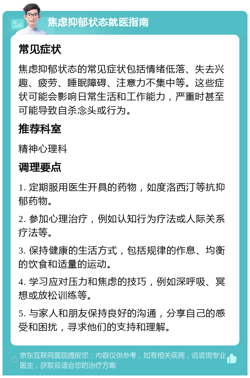 焦虑抑郁状态就医指南 常见症状 焦虑抑郁状态的常见症状包括情绪低落、失去兴趣、疲劳、睡眠障碍、注意力不集中等。这些症状可能会影响日常生活和工作能力，严重时甚至可能导致自杀念头或行为。 推荐科室 精神心理科 调理要点 1. 定期服用医生开具的药物，如度洛西汀等抗抑郁药物。 2. 参加心理治疗，例如认知行为疗法或人际关系疗法等。 3. 保持健康的生活方式，包括规律的作息、均衡的饮食和适量的运动。 4. 学习应对压力和焦虑的技巧，例如深呼吸、冥想或放松训练等。 5. 与家人和朋友保持良好的沟通，分享自己的感受和困扰，寻求他们的支持和理解。