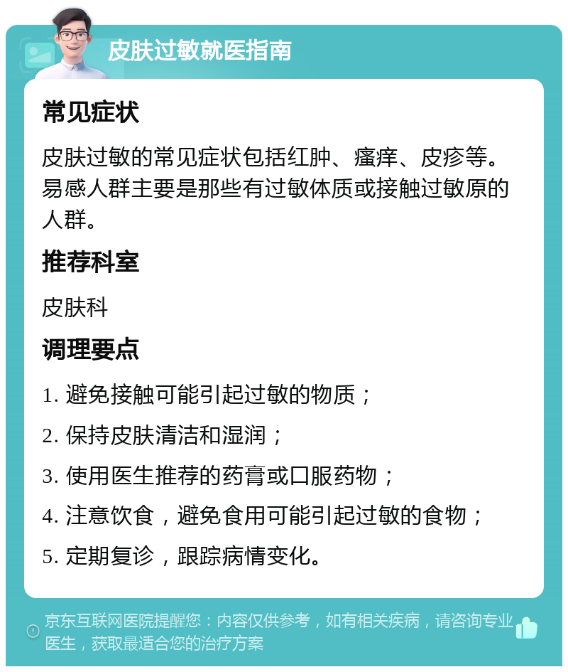 皮肤过敏就医指南 常见症状 皮肤过敏的常见症状包括红肿、瘙痒、皮疹等。易感人群主要是那些有过敏体质或接触过敏原的人群。 推荐科室 皮肤科 调理要点 1. 避免接触可能引起过敏的物质； 2. 保持皮肤清洁和湿润； 3. 使用医生推荐的药膏或口服药物； 4. 注意饮食，避免食用可能引起过敏的食物； 5. 定期复诊，跟踪病情变化。