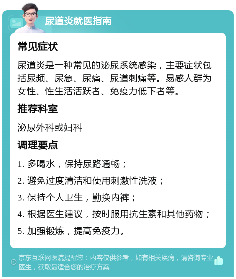 尿道炎就医指南 常见症状 尿道炎是一种常见的泌尿系统感染，主要症状包括尿频、尿急、尿痛、尿道刺痛等。易感人群为女性、性生活活跃者、免疫力低下者等。 推荐科室 泌尿外科或妇科 调理要点 1. 多喝水，保持尿路通畅； 2. 避免过度清洁和使用刺激性洗液； 3. 保持个人卫生，勤换内裤； 4. 根据医生建议，按时服用抗生素和其他药物； 5. 加强锻炼，提高免疫力。