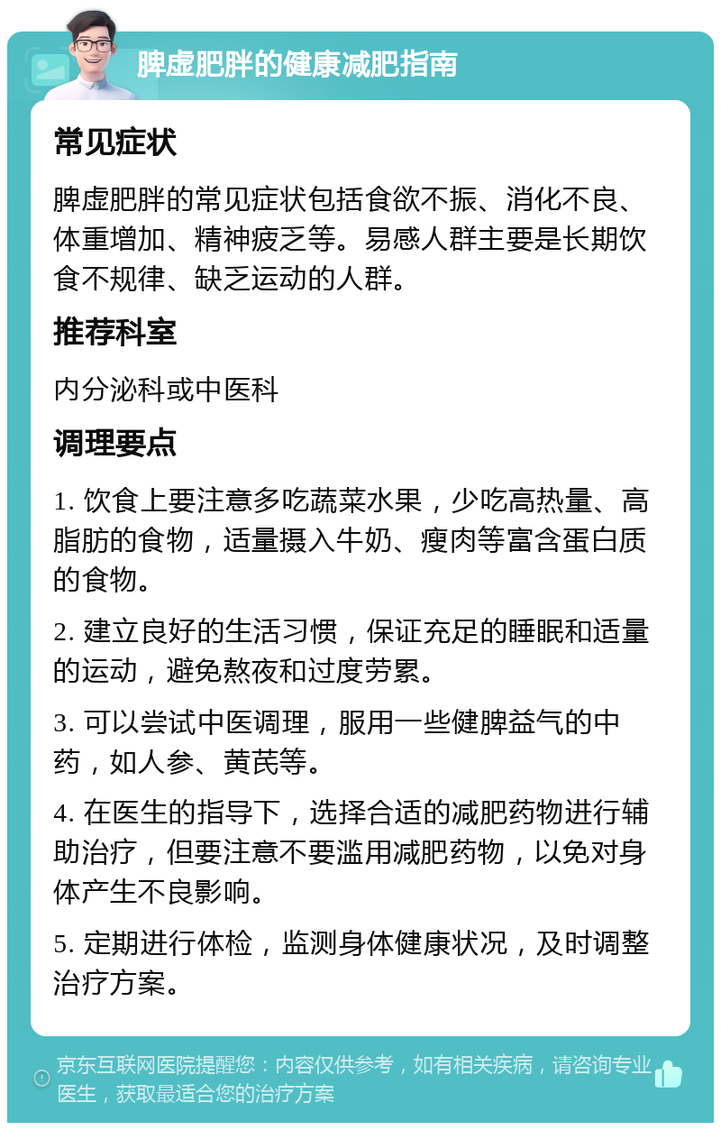 脾虚肥胖的健康减肥指南 常见症状 脾虚肥胖的常见症状包括食欲不振、消化不良、体重增加、精神疲乏等。易感人群主要是长期饮食不规律、缺乏运动的人群。 推荐科室 内分泌科或中医科 调理要点 1. 饮食上要注意多吃蔬菜水果，少吃高热量、高脂肪的食物，适量摄入牛奶、瘦肉等富含蛋白质的食物。 2. 建立良好的生活习惯，保证充足的睡眠和适量的运动，避免熬夜和过度劳累。 3. 可以尝试中医调理，服用一些健脾益气的中药，如人参、黄芪等。 4. 在医生的指导下，选择合适的减肥药物进行辅助治疗，但要注意不要滥用减肥药物，以免对身体产生不良影响。 5. 定期进行体检，监测身体健康状况，及时调整治疗方案。