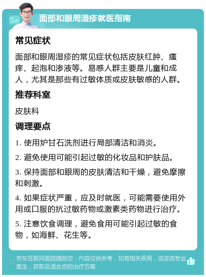 面部和眼周湿疹就医指南 常见症状 面部和眼周湿疹的常见症状包括皮肤红肿、瘙痒、起泡和渗液等。易感人群主要是儿童和成人，尤其是那些有过敏体质或皮肤敏感的人群。 推荐科室 皮肤科 调理要点 1. 使用炉甘石洗剂进行局部清洁和消炎。 2. 避免使用可能引起过敏的化妆品和护肤品。 3. 保持面部和眼周的皮肤清洁和干燥，避免摩擦和刺激。 4. 如果症状严重，应及时就医，可能需要使用外用或口服的抗过敏药物或激素类药物进行治疗。 5. 注意饮食调理，避免食用可能引起过敏的食物，如海鲜、花生等。