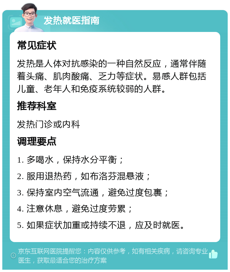 发热就医指南 常见症状 发热是人体对抗感染的一种自然反应，通常伴随着头痛、肌肉酸痛、乏力等症状。易感人群包括儿童、老年人和免疫系统较弱的人群。 推荐科室 发热门诊或内科 调理要点 1. 多喝水，保持水分平衡； 2. 服用退热药，如布洛芬混悬液； 3. 保持室内空气流通，避免过度包裹； 4. 注意休息，避免过度劳累； 5. 如果症状加重或持续不退，应及时就医。