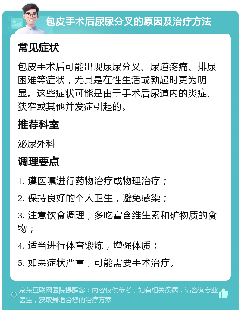 包皮手术后尿尿分叉的原因及治疗方法 常见症状 包皮手术后可能出现尿尿分叉、尿道疼痛、排尿困难等症状，尤其是在性生活或勃起时更为明显。这些症状可能是由于手术后尿道内的炎症、狭窄或其他并发症引起的。 推荐科室 泌尿外科 调理要点 1. 遵医嘱进行药物治疗或物理治疗； 2. 保持良好的个人卫生，避免感染； 3. 注意饮食调理，多吃富含维生素和矿物质的食物； 4. 适当进行体育锻炼，增强体质； 5. 如果症状严重，可能需要手术治疗。