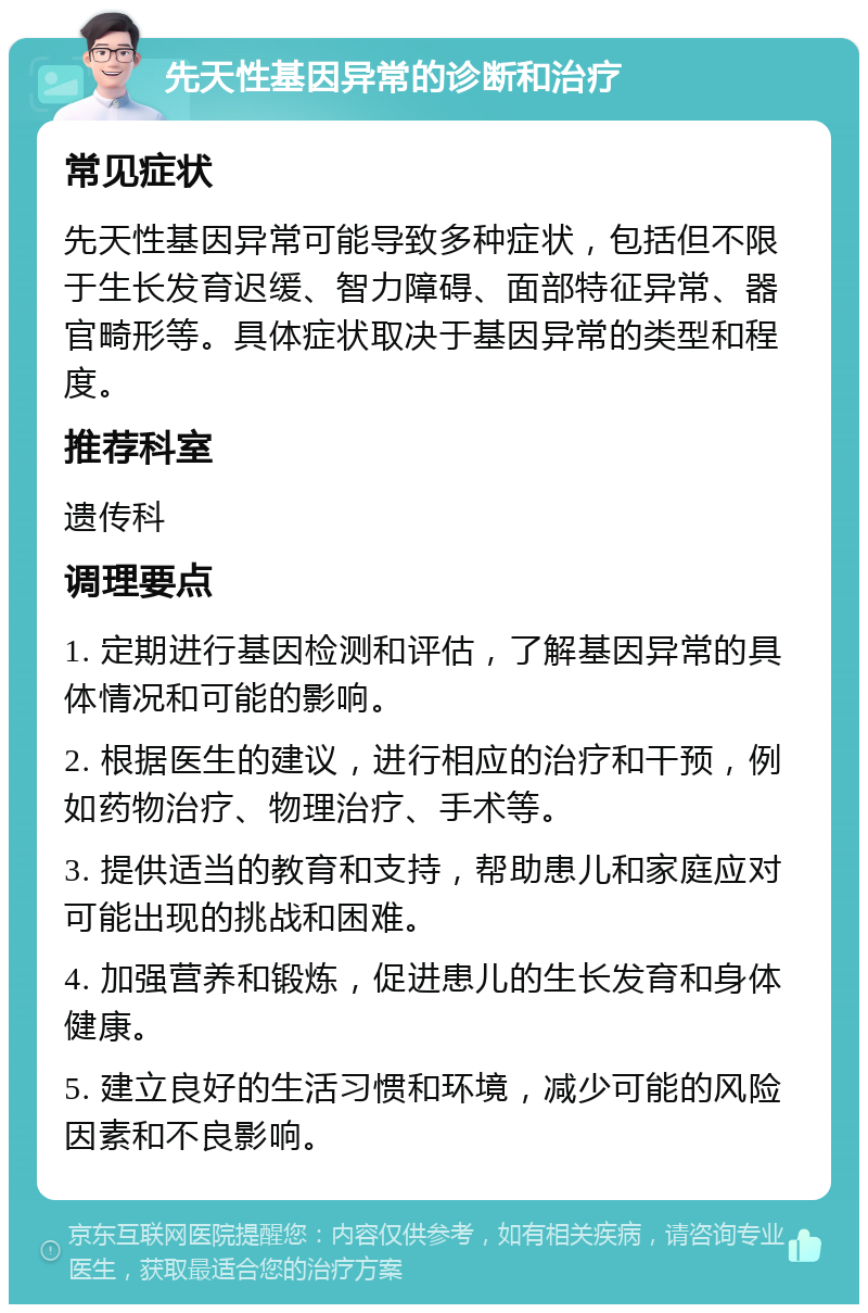 先天性基因异常的诊断和治疗 常见症状 先天性基因异常可能导致多种症状，包括但不限于生长发育迟缓、智力障碍、面部特征异常、器官畸形等。具体症状取决于基因异常的类型和程度。 推荐科室 遗传科 调理要点 1. 定期进行基因检测和评估，了解基因异常的具体情况和可能的影响。 2. 根据医生的建议，进行相应的治疗和干预，例如药物治疗、物理治疗、手术等。 3. 提供适当的教育和支持，帮助患儿和家庭应对可能出现的挑战和困难。 4. 加强营养和锻炼，促进患儿的生长发育和身体健康。 5. 建立良好的生活习惯和环境，减少可能的风险因素和不良影响。