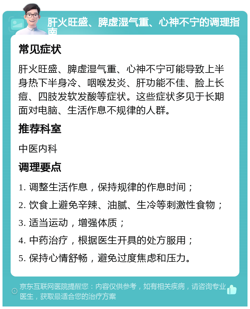 肝火旺盛、脾虚湿气重、心神不宁的调理指南 常见症状 肝火旺盛、脾虚湿气重、心神不宁可能导致上半身热下半身冷、咽喉发炎、肝功能不佳、脸上长痘、四肢发软发酸等症状。这些症状多见于长期面对电脑、生活作息不规律的人群。 推荐科室 中医内科 调理要点 1. 调整生活作息，保持规律的作息时间； 2. 饮食上避免辛辣、油腻、生冷等刺激性食物； 3. 适当运动，增强体质； 4. 中药治疗，根据医生开具的处方服用； 5. 保持心情舒畅，避免过度焦虑和压力。