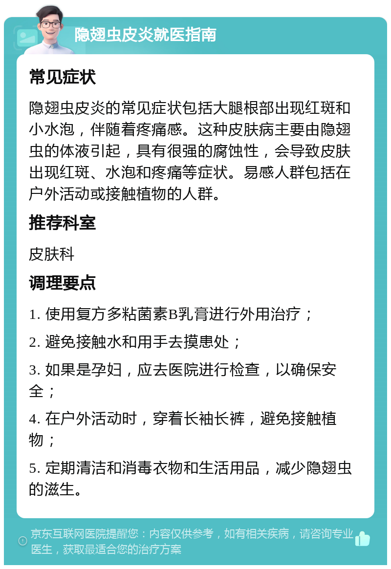 隐翅虫皮炎就医指南 常见症状 隐翅虫皮炎的常见症状包括大腿根部出现红斑和小水泡，伴随着疼痛感。这种皮肤病主要由隐翅虫的体液引起，具有很强的腐蚀性，会导致皮肤出现红斑、水泡和疼痛等症状。易感人群包括在户外活动或接触植物的人群。 推荐科室 皮肤科 调理要点 1. 使用复方多粘菌素B乳膏进行外用治疗； 2. 避免接触水和用手去摸患处； 3. 如果是孕妇，应去医院进行检查，以确保安全； 4. 在户外活动时，穿着长袖长裤，避免接触植物； 5. 定期清洁和消毒衣物和生活用品，减少隐翅虫的滋生。