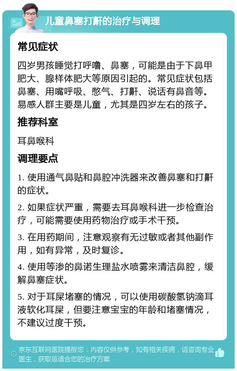 儿童鼻塞打鼾的治疗与调理 常见症状 四岁男孩睡觉打呼噜、鼻塞，可能是由于下鼻甲肥大、腺样体肥大等原因引起的。常见症状包括鼻塞、用嘴呼吸、憋气、打鼾、说话有鼻音等。易感人群主要是儿童，尤其是四岁左右的孩子。 推荐科室 耳鼻喉科 调理要点 1. 使用通气鼻贴和鼻腔冲洗器来改善鼻塞和打鼾的症状。 2. 如果症状严重，需要去耳鼻喉科进一步检查治疗，可能需要使用药物治疗或手术干预。 3. 在用药期间，注意观察有无过敏或者其他副作用，如有异常，及时复诊。 4. 使用等渗的鼻诺生理盐水喷雾来清洁鼻腔，缓解鼻塞症状。 5. 对于耳屎堵塞的情况，可以使用碳酸氢钠滴耳液软化耳屎，但要注意宝宝的年龄和堵塞情况，不建议过度干预。