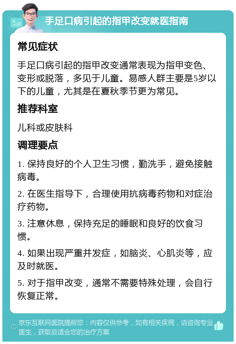 手足口病引起的指甲改变就医指南 常见症状 手足口病引起的指甲改变通常表现为指甲变色、变形或脱落，多见于儿童。易感人群主要是5岁以下的儿童，尤其是在夏秋季节更为常见。 推荐科室 儿科或皮肤科 调理要点 1. 保持良好的个人卫生习惯，勤洗手，避免接触病毒。 2. 在医生指导下，合理使用抗病毒药物和对症治疗药物。 3. 注意休息，保持充足的睡眠和良好的饮食习惯。 4. 如果出现严重并发症，如脑炎、心肌炎等，应及时就医。 5. 对于指甲改变，通常不需要特殊处理，会自行恢复正常。