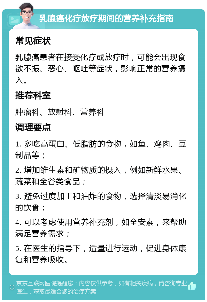 乳腺癌化疗放疗期间的营养补充指南 常见症状 乳腺癌患者在接受化疗或放疗时，可能会出现食欲不振、恶心、呕吐等症状，影响正常的营养摄入。 推荐科室 肿瘤科、放射科、营养科 调理要点 1. 多吃高蛋白、低脂肪的食物，如鱼、鸡肉、豆制品等； 2. 增加维生素和矿物质的摄入，例如新鲜水果、蔬菜和全谷类食品； 3. 避免过度加工和油炸的食物，选择清淡易消化的饮食； 4. 可以考虑使用营养补充剂，如全安素，来帮助满足营养需求； 5. 在医生的指导下，适量进行运动，促进身体康复和营养吸收。