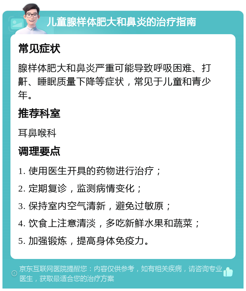 儿童腺样体肥大和鼻炎的治疗指南 常见症状 腺样体肥大和鼻炎严重可能导致呼吸困难、打鼾、睡眠质量下降等症状，常见于儿童和青少年。 推荐科室 耳鼻喉科 调理要点 1. 使用医生开具的药物进行治疗； 2. 定期复诊，监测病情变化； 3. 保持室内空气清新，避免过敏原； 4. 饮食上注意清淡，多吃新鲜水果和蔬菜； 5. 加强锻炼，提高身体免疫力。