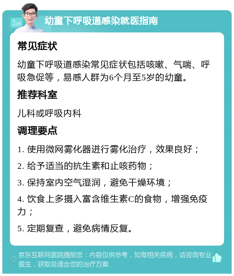 幼童下呼吸道感染就医指南 常见症状 幼童下呼吸道感染常见症状包括咳嗽、气喘、呼吸急促等，易感人群为6个月至5岁的幼童。 推荐科室 儿科或呼吸内科 调理要点 1. 使用微网雾化器进行雾化治疗，效果良好； 2. 给予适当的抗生素和止咳药物； 3. 保持室内空气湿润，避免干燥环境； 4. 饮食上多摄入富含维生素C的食物，增强免疫力； 5. 定期复查，避免病情反复。