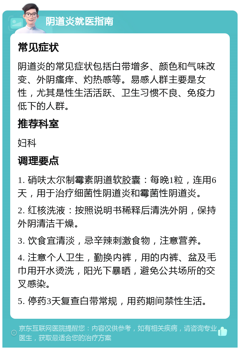 阴道炎就医指南 常见症状 阴道炎的常见症状包括白带增多、颜色和气味改变、外阴瘙痒、灼热感等。易感人群主要是女性，尤其是性生活活跃、卫生习惯不良、免疫力低下的人群。 推荐科室 妇科 调理要点 1. 硝呋太尔制霉素阴道软胶囊：每晚1粒，连用6天，用于治疗细菌性阴道炎和霉菌性阴道炎。 2. 红核洗液：按照说明书稀释后清洗外阴，保持外阴清洁干燥。 3. 饮食宜清淡，忌辛辣刺激食物，注意营养。 4. 注意个人卫生，勤换内裤，用的内裤、盆及毛巾用开水烫洗，阳光下暴晒，避免公共场所的交叉感染。 5. 停药3天复查白带常规，用药期间禁性生活。