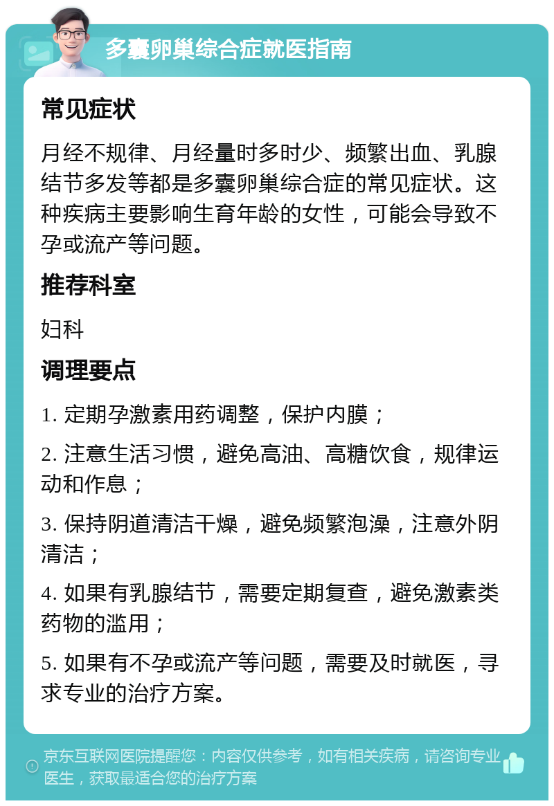 多囊卵巢综合症就医指南 常见症状 月经不规律、月经量时多时少、频繁出血、乳腺结节多发等都是多囊卵巢综合症的常见症状。这种疾病主要影响生育年龄的女性，可能会导致不孕或流产等问题。 推荐科室 妇科 调理要点 1. 定期孕激素用药调整，保护内膜； 2. 注意生活习惯，避免高油、高糖饮食，规律运动和作息； 3. 保持阴道清洁干燥，避免频繁泡澡，注意外阴清洁； 4. 如果有乳腺结节，需要定期复查，避免激素类药物的滥用； 5. 如果有不孕或流产等问题，需要及时就医，寻求专业的治疗方案。