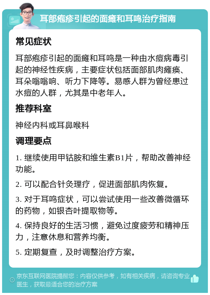 耳部疱疹引起的面瘫和耳鸣治疗指南 常见症状 耳部疱疹引起的面瘫和耳鸣是一种由水痘病毒引起的神经性疾病，主要症状包括面部肌肉瘫痪、耳朵嗡嗡响、听力下降等。易感人群为曾经患过水痘的人群，尤其是中老年人。 推荐科室 神经内科或耳鼻喉科 调理要点 1. 继续使用甲钴胺和维生素B1片，帮助改善神经功能。 2. 可以配合针灸理疗，促进面部肌肉恢复。 3. 对于耳鸣症状，可以尝试使用一些改善微循环的药物，如银杏叶提取物等。 4. 保持良好的生活习惯，避免过度疲劳和精神压力，注意休息和营养均衡。 5. 定期复查，及时调整治疗方案。