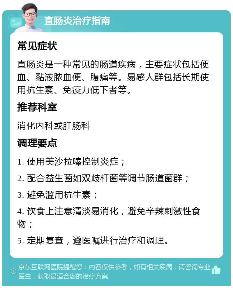 直肠炎治疗指南 常见症状 直肠炎是一种常见的肠道疾病，主要症状包括便血、黏液脓血便、腹痛等。易感人群包括长期使用抗生素、免疫力低下者等。 推荐科室 消化内科或肛肠科 调理要点 1. 使用美沙拉嗪控制炎症； 2. 配合益生菌如双歧杆菌等调节肠道菌群； 3. 避免滥用抗生素； 4. 饮食上注意清淡易消化，避免辛辣刺激性食物； 5. 定期复查，遵医嘱进行治疗和调理。