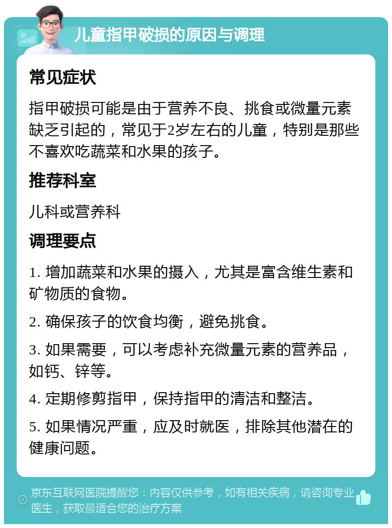 儿童指甲破损的原因与调理 常见症状 指甲破损可能是由于营养不良、挑食或微量元素缺乏引起的，常见于2岁左右的儿童，特别是那些不喜欢吃蔬菜和水果的孩子。 推荐科室 儿科或营养科 调理要点 1. 增加蔬菜和水果的摄入，尤其是富含维生素和矿物质的食物。 2. 确保孩子的饮食均衡，避免挑食。 3. 如果需要，可以考虑补充微量元素的营养品，如钙、锌等。 4. 定期修剪指甲，保持指甲的清洁和整洁。 5. 如果情况严重，应及时就医，排除其他潜在的健康问题。