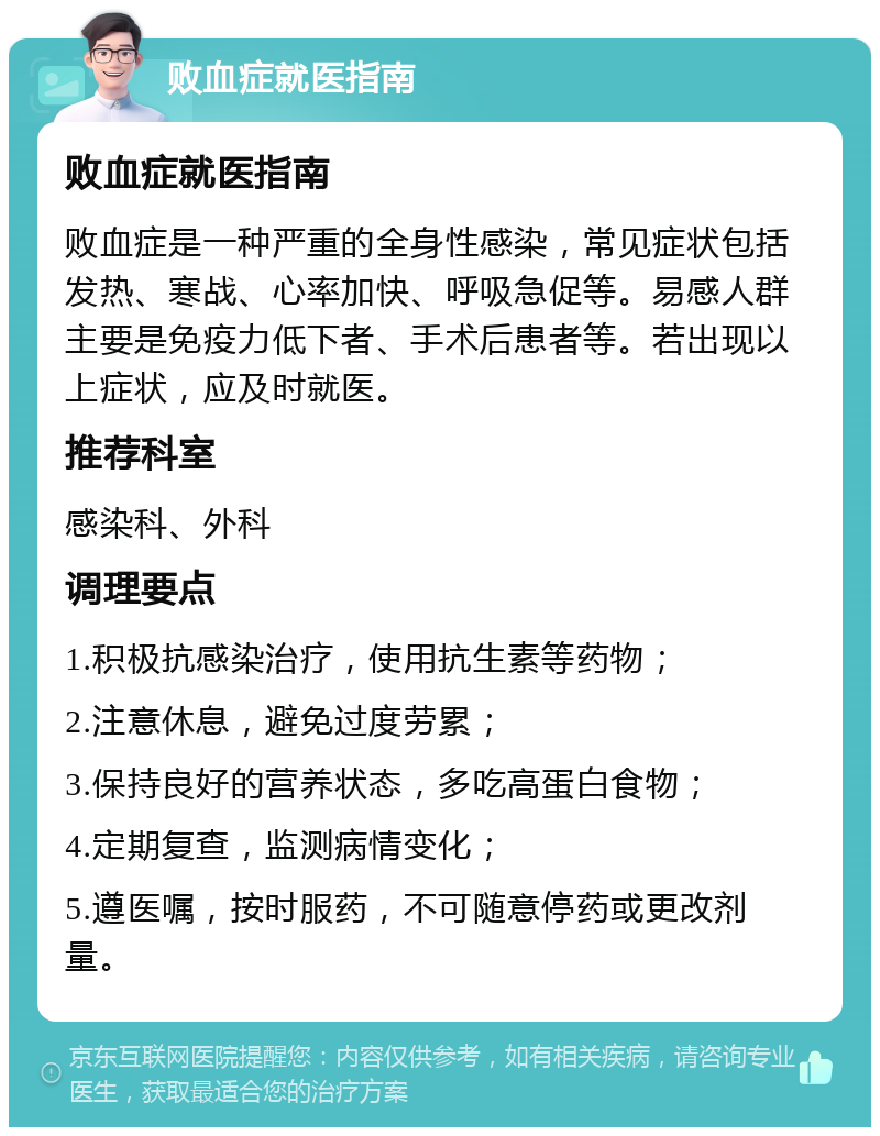 败血症就医指南 败血症就医指南 败血症是一种严重的全身性感染，常见症状包括发热、寒战、心率加快、呼吸急促等。易感人群主要是免疫力低下者、手术后患者等。若出现以上症状，应及时就医。 推荐科室 感染科、外科 调理要点 1.积极抗感染治疗，使用抗生素等药物； 2.注意休息，避免过度劳累； 3.保持良好的营养状态，多吃高蛋白食物； 4.定期复查，监测病情变化； 5.遵医嘱，按时服药，不可随意停药或更改剂量。