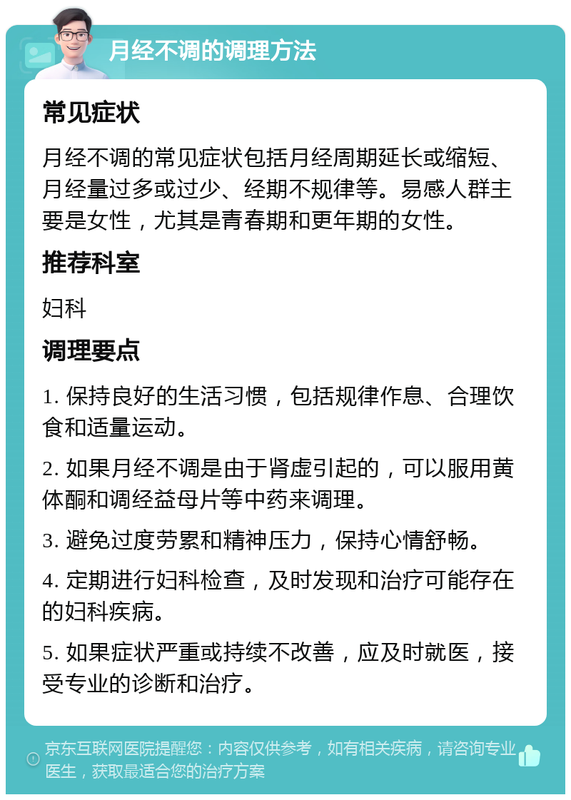 月经不调的调理方法 常见症状 月经不调的常见症状包括月经周期延长或缩短、月经量过多或过少、经期不规律等。易感人群主要是女性，尤其是青春期和更年期的女性。 推荐科室 妇科 调理要点 1. 保持良好的生活习惯，包括规律作息、合理饮食和适量运动。 2. 如果月经不调是由于肾虚引起的，可以服用黄体酮和调经益母片等中药来调理。 3. 避免过度劳累和精神压力，保持心情舒畅。 4. 定期进行妇科检查，及时发现和治疗可能存在的妇科疾病。 5. 如果症状严重或持续不改善，应及时就医，接受专业的诊断和治疗。