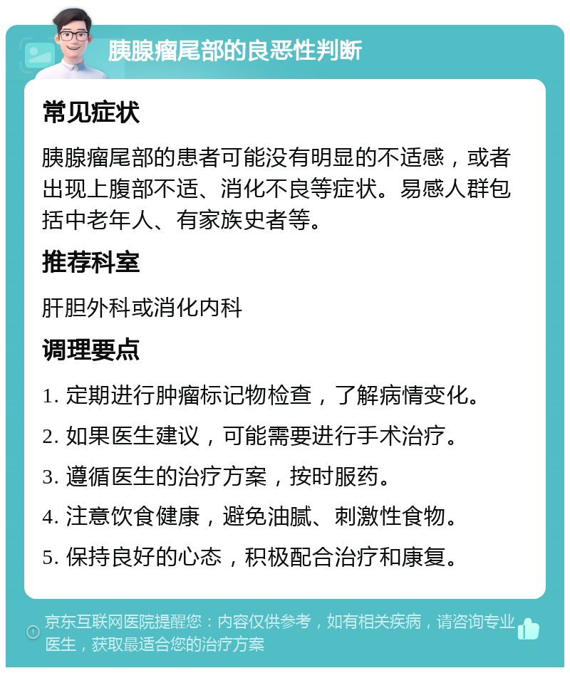 胰腺瘤尾部的良恶性判断 常见症状 胰腺瘤尾部的患者可能没有明显的不适感，或者出现上腹部不适、消化不良等症状。易感人群包括中老年人、有家族史者等。 推荐科室 肝胆外科或消化内科 调理要点 1. 定期进行肿瘤标记物检查，了解病情变化。 2. 如果医生建议，可能需要进行手术治疗。 3. 遵循医生的治疗方案，按时服药。 4. 注意饮食健康，避免油腻、刺激性食物。 5. 保持良好的心态，积极配合治疗和康复。