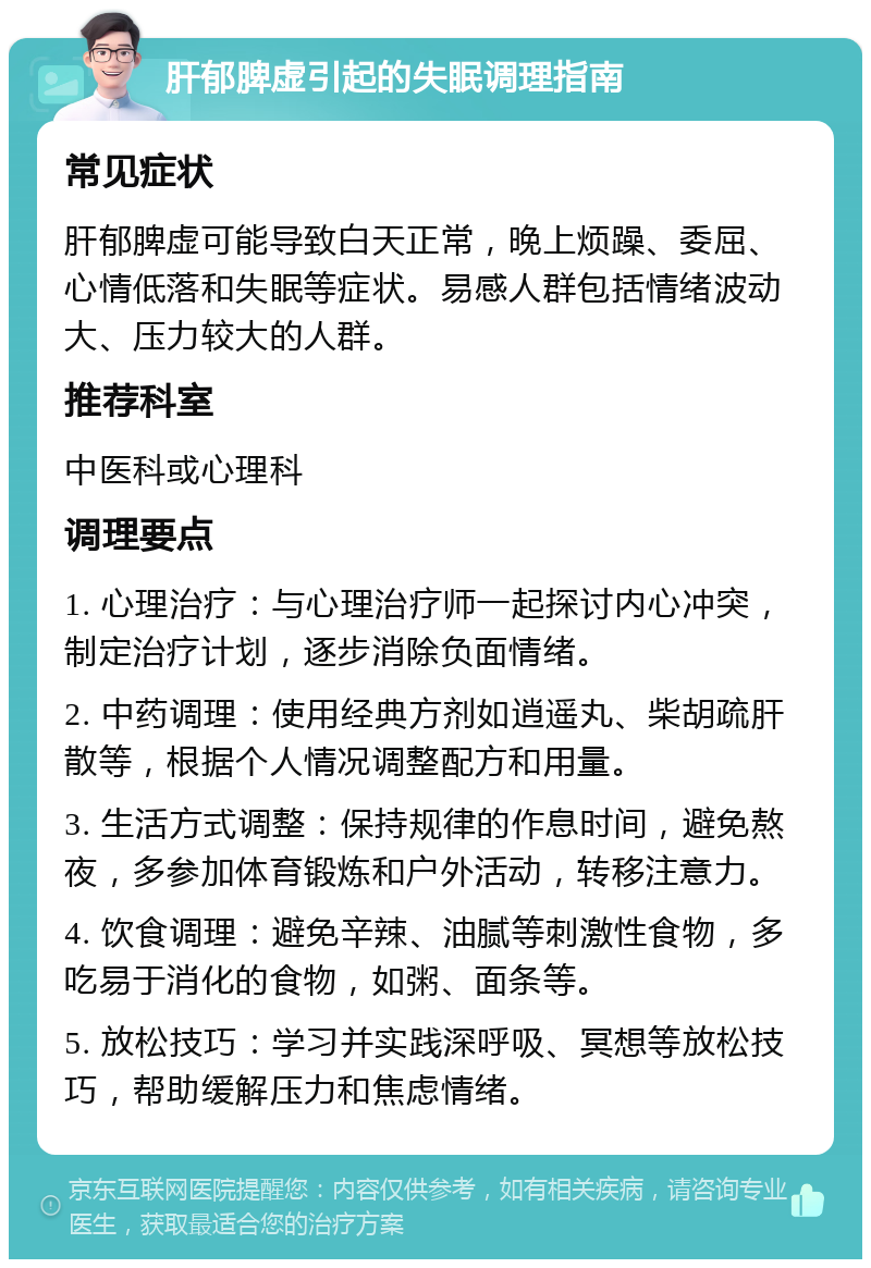 肝郁脾虚引起的失眠调理指南 常见症状 肝郁脾虚可能导致白天正常，晚上烦躁、委屈、心情低落和失眠等症状。易感人群包括情绪波动大、压力较大的人群。 推荐科室 中医科或心理科 调理要点 1. 心理治疗：与心理治疗师一起探讨内心冲突，制定治疗计划，逐步消除负面情绪。 2. 中药调理：使用经典方剂如逍遥丸、柴胡疏肝散等，根据个人情况调整配方和用量。 3. 生活方式调整：保持规律的作息时间，避免熬夜，多参加体育锻炼和户外活动，转移注意力。 4. 饮食调理：避免辛辣、油腻等刺激性食物，多吃易于消化的食物，如粥、面条等。 5. 放松技巧：学习并实践深呼吸、冥想等放松技巧，帮助缓解压力和焦虑情绪。