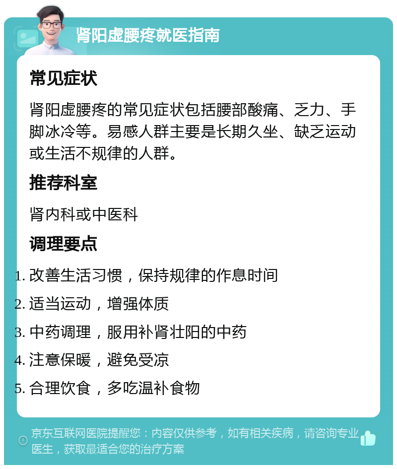 肾阳虚腰疼就医指南 常见症状 肾阳虚腰疼的常见症状包括腰部酸痛、乏力、手脚冰冷等。易感人群主要是长期久坐、缺乏运动或生活不规律的人群。 推荐科室 肾内科或中医科 调理要点 改善生活习惯，保持规律的作息时间 适当运动，增强体质 中药调理，服用补肾壮阳的中药 注意保暖，避免受凉 合理饮食，多吃温补食物