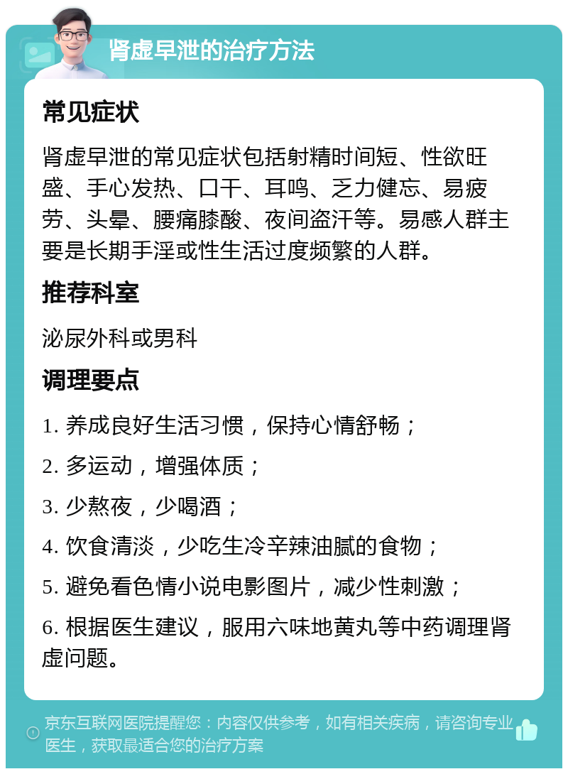 肾虚早泄的治疗方法 常见症状 肾虚早泄的常见症状包括射精时间短、性欲旺盛、手心发热、口干、耳鸣、乏力健忘、易疲劳、头晕、腰痛膝酸、夜间盗汗等。易感人群主要是长期手淫或性生活过度频繁的人群。 推荐科室 泌尿外科或男科 调理要点 1. 养成良好生活习惯，保持心情舒畅； 2. 多运动，增强体质； 3. 少熬夜，少喝酒； 4. 饮食清淡，少吃生冷辛辣油腻的食物； 5. 避免看色情小说电影图片，减少性刺激； 6. 根据医生建议，服用六味地黄丸等中药调理肾虚问题。