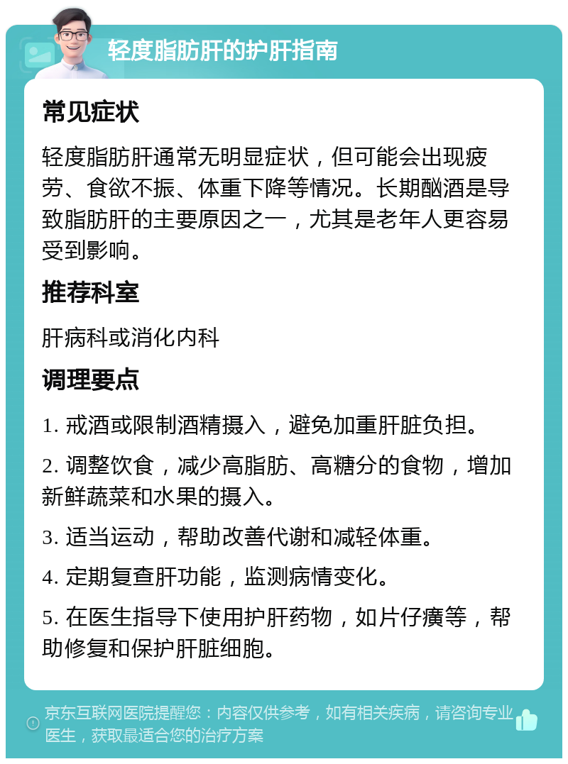 轻度脂肪肝的护肝指南 常见症状 轻度脂肪肝通常无明显症状，但可能会出现疲劳、食欲不振、体重下降等情况。长期酗酒是导致脂肪肝的主要原因之一，尤其是老年人更容易受到影响。 推荐科室 肝病科或消化内科 调理要点 1. 戒酒或限制酒精摄入，避免加重肝脏负担。 2. 调整饮食，减少高脂肪、高糖分的食物，增加新鲜蔬菜和水果的摄入。 3. 适当运动，帮助改善代谢和减轻体重。 4. 定期复查肝功能，监测病情变化。 5. 在医生指导下使用护肝药物，如片仔癀等，帮助修复和保护肝脏细胞。